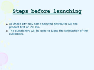 Steps before launching 
In Dhaka city only some selected distributor will the 
product first on 20 Jan. 
The questioners w...