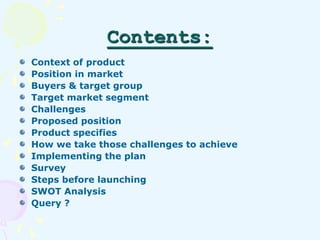 Contents: 
Context of product 
Position in market 
Buyers & target group 
Target market segment 
Challenges 
Proposed posi...