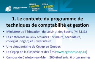 1. Le contexte du programme de
  techniques de comptabilité et gestion
• Ministère de l’Éducation, du Loisir et des Sports (M.E.L.S.)
• Les différents milieux scolaires : primaire, secondaire,
  collégial (Cégep) et universitaire
• Une cinquantaine de Cégep au Québec
• Le Cégep de la Gaspésie et des Îles (www.cgaspesie.qc.ca)
• Campus de Carleton-sur-Mer : 260 étudiants, 6 programmes
 