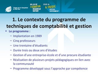 1. Le contexte du programme de
techniques de comptabilité et gestion
• Le programme :
   – Implantation en 1989
   – Cinq professeurs
   – Une trentaine d’étudiants
   – Durée trois ou deux ans d’études
   – Gestion d’une entreprise-école et d’une procure étudiante
   – Réalisation de plusieurs projets pédagogiques en lien avec
     la communauté
   – Programme développé sous l’approche par compétence
 