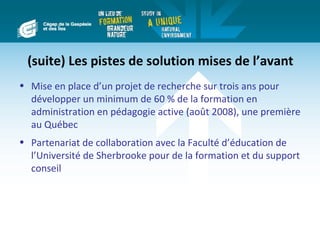 (suite) Les pistes de solution mises de l’avant
• Mise en place d’un projet de recherche sur trois ans pour
  développer un minimum de 60 % de la formation en
  administration en pédagogie active (août 2008), une première
  au Québec
• Partenariat de collaboration avec la Faculté d’éducation de
  l’Université de Sherbrooke pour de la formation et du support
  conseil
 