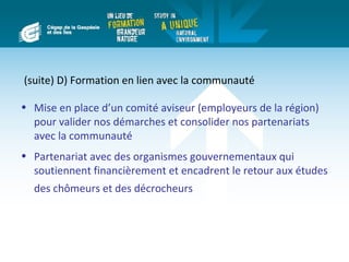 (suite) D) Formation en lien avec la communauté

• Mise en place d’un comité aviseur (employeurs de la région)
  pour valider nos démarches et consolider nos partenariats
  avec la communauté
• Partenariat avec des organismes gouvernementaux qui
  soutiennent financièrement et encadrent le retour aux études
  des chômeurs et des décrocheurs
 