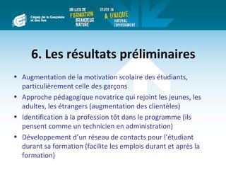 6. Les résultats préliminaires
• Augmentation de la motivation scolaire des étudiants,
  particulièrement celle des garçons
• Approche pédagogique novatrice qui rejoint les jeunes, les
  adultes, les étrangers (augmentation des clientèles)
• Identification à la profession tôt dans le programme (ils
  pensent comme un technicien en administration)
• Développement d’un réseau de contacts pour l’étudiant
  durant sa formation (facilite les emplois durant et après la
  formation)
 