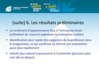(suite) 6. Les résultats préliminaires
• Le sentiment d’appartenance face à l’entreprise-école
  (utilisation du «nous») augmente la motivation scolaire
• Identification plus rapide des exigences de la profession dans
  le programme, ce qui confirme ou infirme son orientation
  aussi plus rapidement
• Intérêt plus naturel à poursuivre à l’université (parcours plus
  clair dès le départ)
 