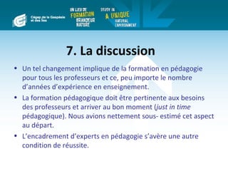 7. La discussion
• Un tel changement implique de la formation en pédagogie
  pour tous les professeurs et ce, peu importe le nombre
  d’années d’expérience en enseignement.
• La formation pédagogique doit être pertinente aux besoins
  des professeurs et arriver au bon moment (just in time
  pédagogique). Nous avions nettement sous- estimé cet aspect
  au départ.
• L’encadrement d’experts en pédagogie s’avère une autre
  condition de réussite.
 