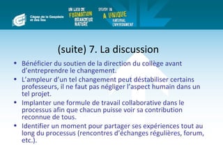 (suite) 7. La discussion
• Bénéficier du soutien de la direction du collège avant
  d’entreprendre le changement.
• L’ampleur d’un tel changement peut déstabiliser certains
  professeurs, il ne faut pas négliger l’aspect humain dans un
  tel projet.
• Implanter une formule de travail collaborative dans le
  processus afin que chacun puisse voir sa contribution
  reconnue de tous.
• Identifier un moment pour partager ses expériences tout au
  long du processus (rencontres d’échanges régulières, forum,
  etc.).
 