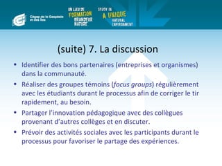 (suite) 7. La discussion
• Identifier des bons partenaires (entreprises et organismes)
  dans la communauté.
• Réaliser des groupes témoins (focus groups) régulièrement
  avec les étudiants durant le processus afin de corriger le tir
  rapidement, au besoin.
• Partager l’innovation pédagogique avec des collègues
  provenant d’autres collèges et en discuter.
• Prévoir des activités sociales avec les participants durant le
  processus pour favoriser le partage des expériences.
 