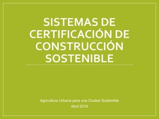 SISTEMAS DE
CERTIFICACIÓN DE
CONSTRUCCIÓN
SOSTENIBLE
Agricultura Urbana para una Ciudad Sostenible
Abril 2016
 