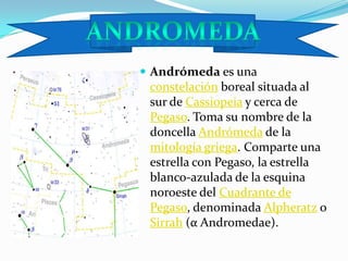 Andrómeda es una constelación boreal situada al sur de Cassiopeia y cerca de Pegaso. Toma su nombre de la doncella Andrómeda de la mitología griega. Comparte una estrella con Pegaso, la estrella blanco-azulada de la esquina noroeste del Cuadrante de Pegaso, denominada Alpheratz o Sirrah (α Andromedae).andromeda