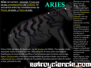Aries (el carnero,,Unicode ♈) es una de las constelaciones del zodíaco; se encuentra entre las constelaciones de Piscis, al oeste, y Tauro al este. Durante el viaje Hele cae al mar y se ahoga, dando su nombre a esa región marina, que pasará a llamarse Helesponto. Frixo llega a la Cólquida, cuyo rey Eetes lo acoge y le concede en matrimonio a su hija Calcíope.En agradecimiento a Eetes, Frixo sacrifica al carnero y le ofrece el vellocino al rey, quien lo consagra a Ares y lo cuelga de una encina en un bosque dedicado al dios, guardado por un descomunal dragón y rodeado por campos donde pastan enormes toros salvajes.Según algunos, Aries es una constelación de poco brillo porque el vellocino de oro del cordero se quedó en la Cólquida.ariesFrixo y Hele son hijos de Atamante, rey de Tesalia y de Néfele. Tras quedar viudo, Atamante vuelve a casarse con Ino. Años después el reino sufre una etapa de hambruna y la reina decide sacrificar a los hermanos para terminar esta aciaga época. Hermes salva a los niños entregándoles un carnero alado, con la lana o vellocino de oro, y dotado del don de la palabra. Los niños parten sobre él rumbo a Asia, salvando la vida. 