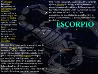En astrología, Escorpio o Escorpión es un signo zodiacalfijo, femenino y correspondiente al elemento agua. Está regido por Marte y Plutón. Es el octavo signo del Zodíaco. Su signo opuesto es Tauro.Se dice que alguien tiene el Sol en Escorpio cuando nace entre el 23 de octubre y el 22 de noviembre.Una versión más amplia sugiere que Orión intentó violar a Ártemis (La Luna), puesto que esta se encontraba cazando en medio del bosque cuando fue vista por el gigante Orión y Ártemis en su afan de defenderse reclamó la ayuda de un escorpion, este picó al gigante mortalmente y la liberó, razón por la cual la diosa Ártemis lo colocó en el cielo.escorpioEl origen de la constelación se encuentra en la leyenda de Orión. Según una de sus versiones, Orión el cazador se sacó los ojos en un arrebato de celos, y mientras vagaba ciego por el mundo pisó un escorpión que le picó con su aguijón, provocando su muerte. Los dioses elevaron a Orión y al escorpión a los cielos colocándolos en extremos opuestos de la bóveda celeste, de forma que cuando Escorpio sale por el horizonte, Orión se oculta huyendo del animal que causó su muerte.