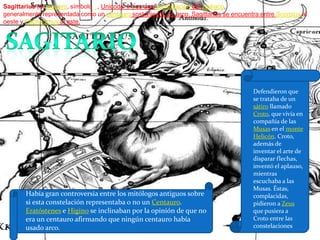 Sagittarius (el arquero, símbolo ,Unicode ♐) es una constelación del zodíaco, generalmente representada como un centauro sosteniendo un arco. Sagittarius se encuentra entre Scorpius al oeste y Capricornus al este.sagitarioDefendieron que se trataba de un sátiro llamado Croto, que vivía en compañía de las Musas en el monte Helicón. Croto, además de inventar el arte de disparar flechas, inventó el aplauso, mientras escuchaba a las Musas. Éstas, complacidas, pidieron a Zeus que pusiera a Croto entre las constelacionesHabía gran controversia entre los mitólogos antiguos sobre si esta constelación representaba o no un Centauro. Eratóstenes e Higino se inclinaban por la opinión de que no era un centauro afirmando que ningún centauro había usado arco. 