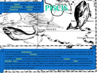 Piscis (los peces, símbolo , Unicode ♓) es una constelación del zodiaco ubicada entre Aquarius al oeste y Aries hacia el este.piscisEl astrónomo griego Eratóstenes (nacido en el año 276 a. C.) nos cuenta que el origen del simbolismo del pez está en un gran pez que salvó a Derceto (una diosa siria que era mitad pez mitad mujer), cuando ésta cayó en una laguna. En esta versión, Derceto era considerada hija de Afrodita.La versión de Higino, en cambio, se basaba en el mito de Venus y su hijo Cupido (en la mitología griega, Afrodita y Eros). Estas dos figuras mitológicas fueron sorprendidas por el monstruo Tifón, pero Venus sabía que podrían escapar por el agua. Cogió a Cupido y se sumergió en el agua, donde ambos se transformaron en peces. Para asegurarse de que no se perderían, se ataron con una cuerda. En el cielo vemos, por lo tanto, a madre e hijo, unidos por una cuerda.
