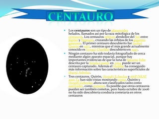 Los centauros son un tipo de planetoides helados, llamados así por la raza mitológica de los centauros. Los centauros orbitan alrededor del Sol entre Júpiter y Neptuno, cruzando las órbitas de los gigantes gaseosos. El primer centauro descubierto fue (2060) Quirón en 1977, mientras que el más grande actualmente conocido es (10199) Chariklo descubierto en 1997.Ningún centauro ha sido todavía fotografiado de cerca mediante algún aparato espacial, aunque hay importantes evidencias de que la luna de SaturnoFebe descrita por la Sonda Cassini en 2004 puede ser un centauro capturado. Además el Hubble ha conseguido más información sobre las características superficiales de (8405) Asbolus.Tres centauros, Quirón, (60558) Echeclus y 166P/NEAT 2001 T4 han sido vistas mostrando coma. Quirón y (60558) Echeclus ahora son clasificados tanto como asteroides, como cometas. Es posible que otros centauros puedan ser también cometas, pero hasta octubre de 2006 no ha sido descubierta conducta cometaria en otros centaurosCENTAURO
