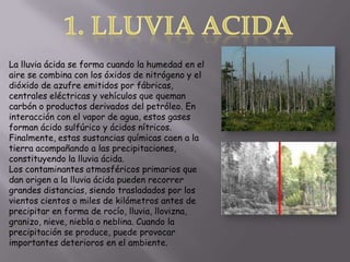 1. Lluvia acidaLa lluvia ácida se forma cuando la humedaden el aire se combina con los óxidos de nitrógeno y el dióxido de azufre emitidos por fábricas, centrales eléctricas y vehículos que queman carbón o productos derivados del petróleo. En interacción con el vapor de agua, estos gases forman ácido sulfúrico y ácidos nítricos. Finalmente, estas sustancias químicas caen a la tierra acompañando a las precipitaciones, constituyendo la lluvia ácida.Los contaminantes atmosféricos primarios que dan origen a la lluvia ácida pueden recorrer grandes distancias, siendo trasladados por los vientos cientos o miles de kilómetros antes de precipitar en forma de rocío, lluvia, llovizna, granizo, nieve, niebla o neblina. Cuando la precipitación se produce, puede provocar importantes deterioros en el ambiente.