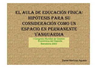 EL AULA DE EDUCACIÓN FÍSICA:
     HIPÓTESIS PARA SU
   CONSIDERACIÓN COMO UN
  ESPACIO EN PERMANENTE
        VANGUARDIA
       I Congreso Mundial de Gestión
            Económica del Deporte.
              Barcelona 2003




                                 Daniel Martínez Aguado
 