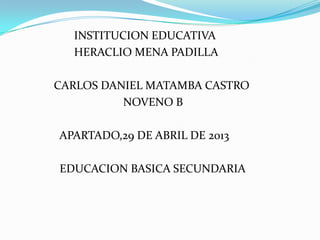 INSTITUCION EDUCATIVA
HERACLIO MENA PADILLA
CARLOS DANIEL MATAMBA CASTRO
NOVENO B
APARTADO,29 DE ABRIL DE 2013
EDUCACION BASICA SECUNDARIA
 