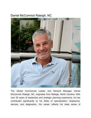 Daniel McCormick Raleigh, NC
The Global Commercial Leader and General Manager, Daniel
McCormick Raleigh, NC, originates from Raleigh, North Carolina. With
over 25 years of leadership and strategic planning experience, he has
contributed significantly to his fields of specialization: biopharma,
devices, and diagnostics. His career reflects his deep sense of
 