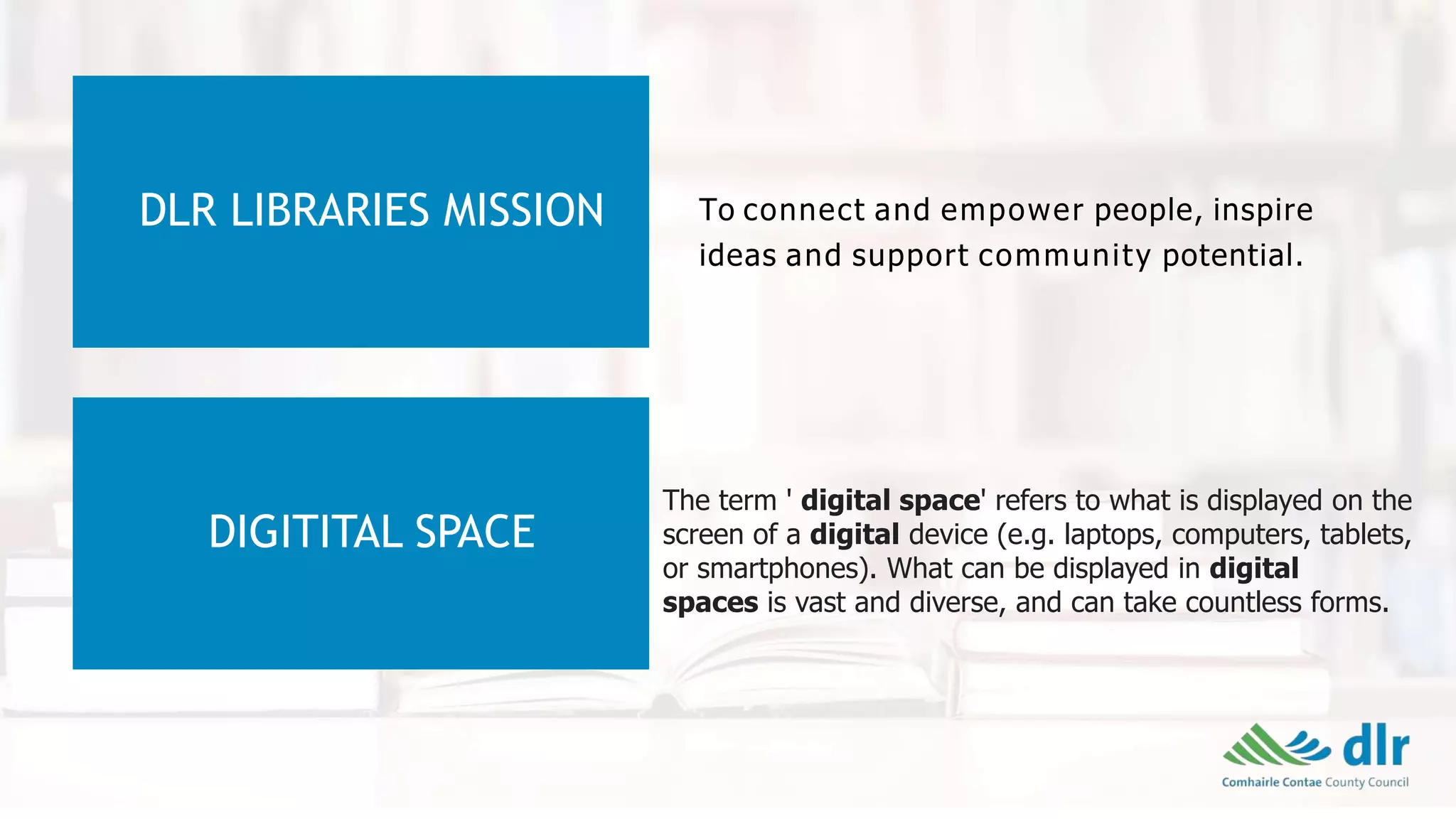 DLR LIBRARIES MISSION To connect and empower people, inspire
ideas and support community potential.
DIGITITAL SPACE
The term ' digital space' refers to what is displayed on the
screen of a digital device (e.g. laptops, computers, tablets,
or smartphones). What can be displayed in digital
spaces is vast and diverse, and can take countless forms.
 