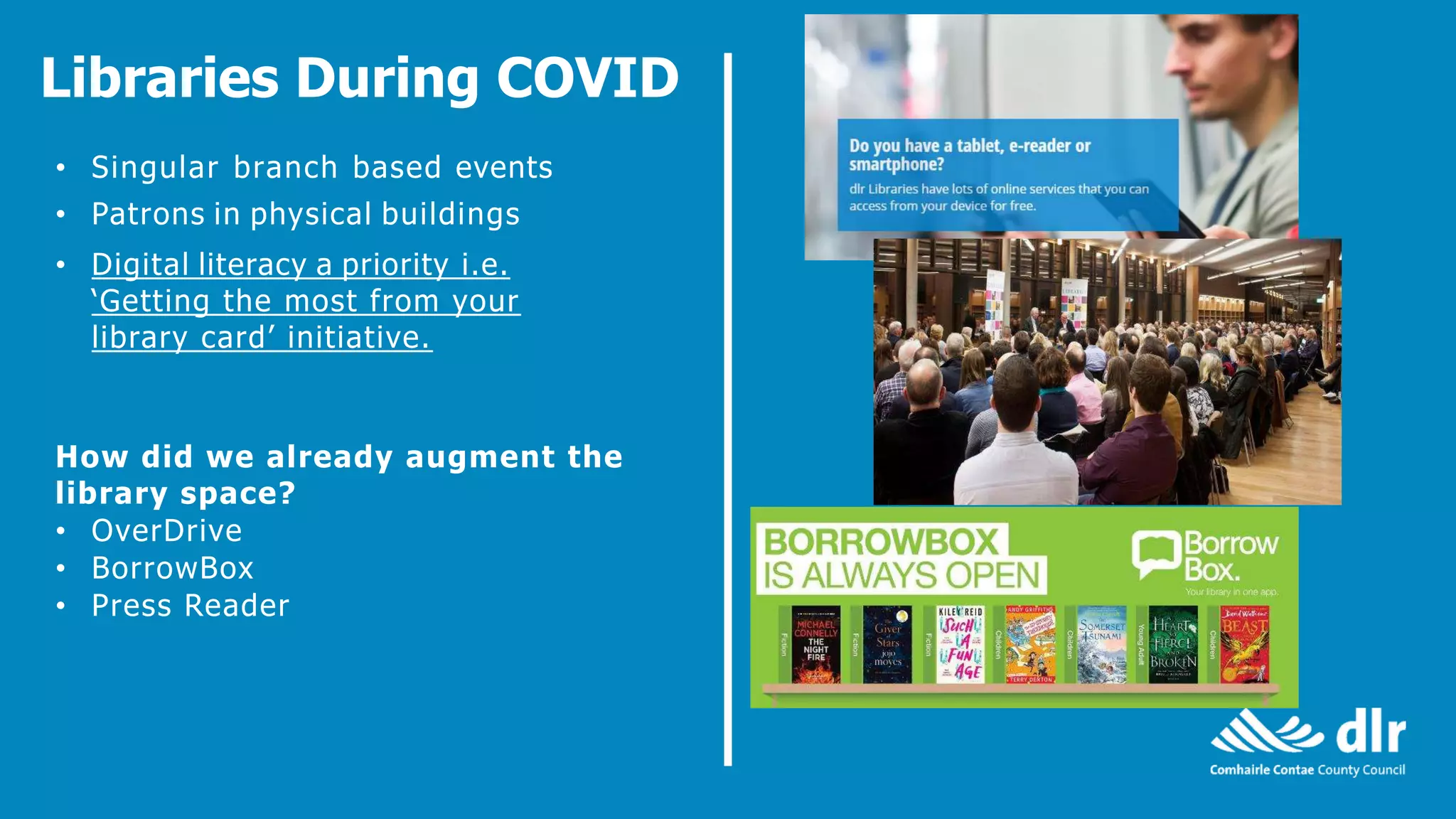 Libraries During COVID
• Singular branch based events
• Patrons in physical buildings
• Digital literacy a priority i.e.
‘Getting the most from your
library card’ initiative.
How did we already augment the
library space?
• OverDrive
• BorrowBox
• Press Reader
 
