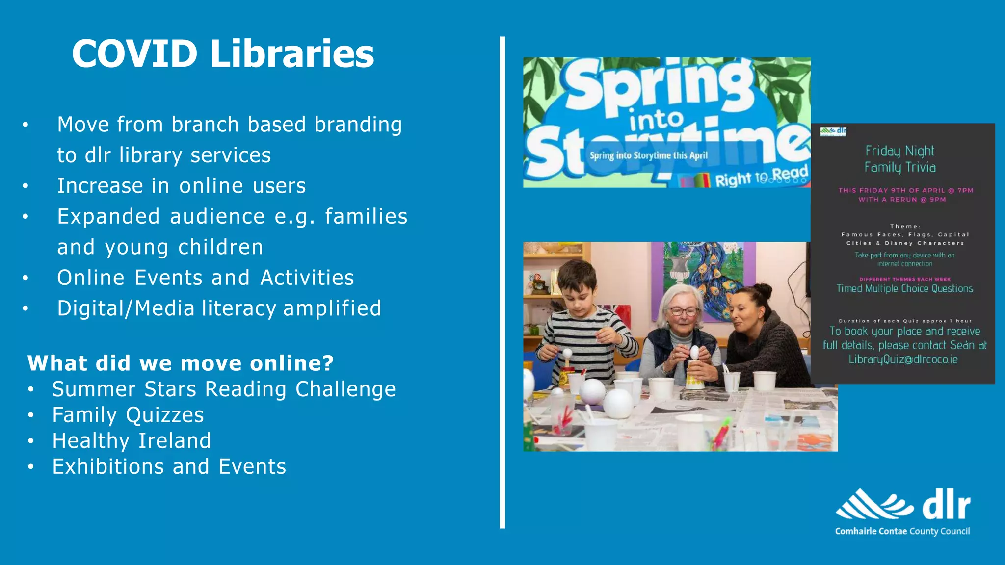 • Move from branch based branding
to dlr library services
• Increase in online users
• Expanded audience e.g. families
and young children
• Online Events and Activities
• Digital/Media literacy amplified
COVID Libraries
What did we move online?
• Summer Stars Reading Challenge
• Family Quizzes
• Healthy Ireland
• Exhibitions and Events
 