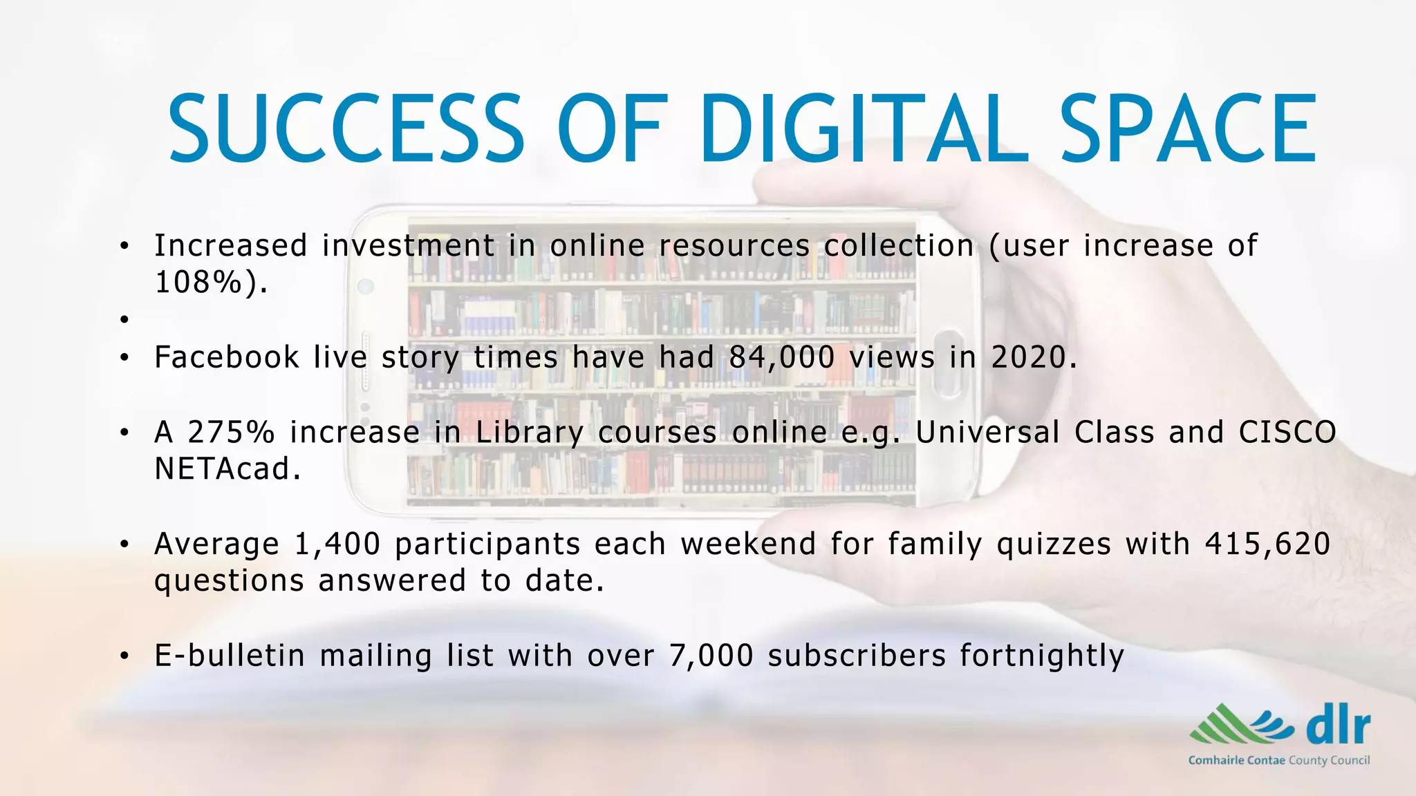 SUCCESS OF DIGITAL SPACE
• Increased investment in online resources collection (user increase of
108%).
•
• Facebook live story times have had 84,000 views in 2020.
• A 275% increase in Library courses online e.g. Universal Class and CISCO
NETAcad.
• Average 1,400 participants each weekend for family quizzes with 415,620
questions answered to date.
• E-bulletin mailing list with over 7,000 subscribers fortnightly
 