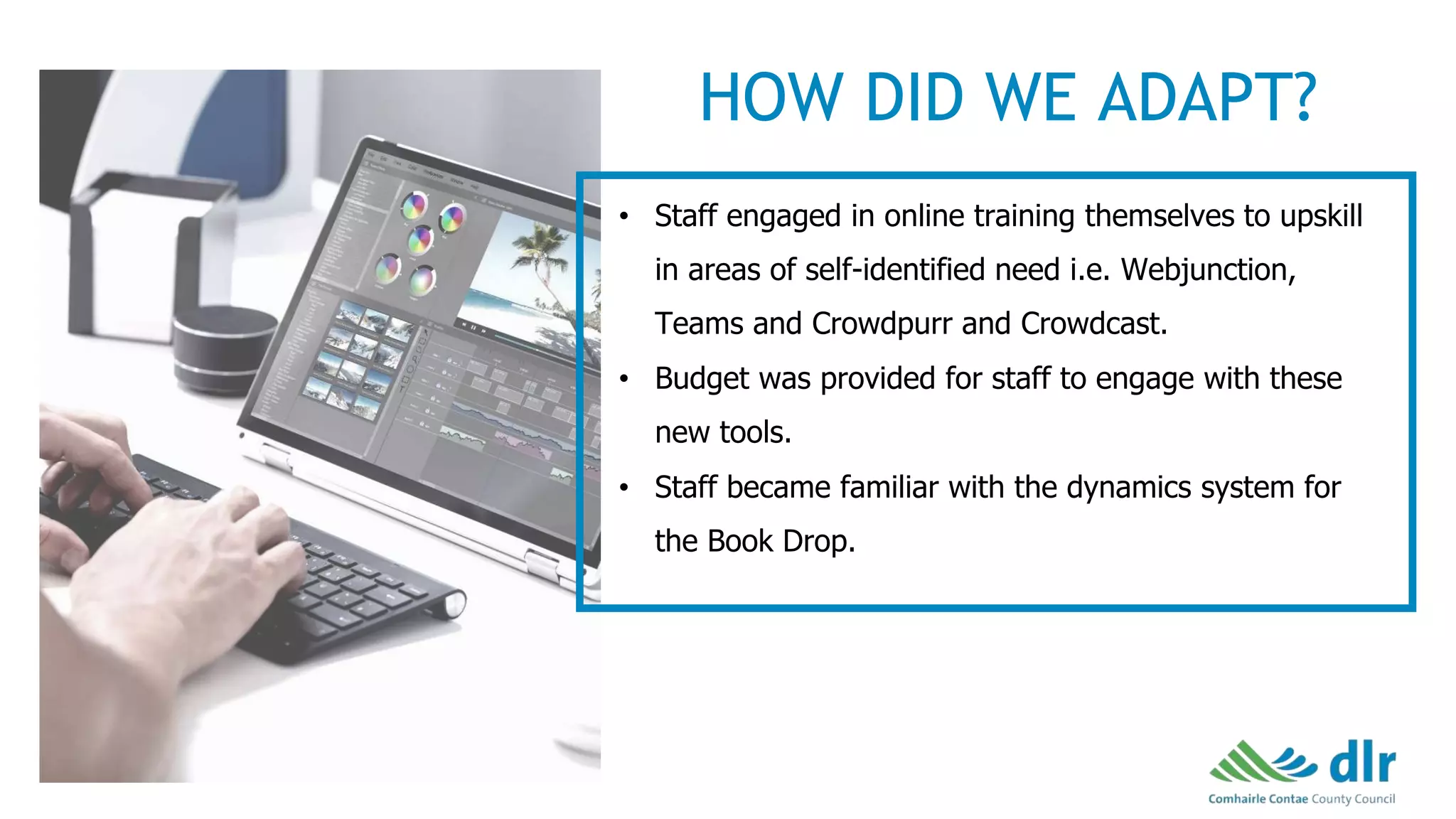• Staff engaged in online training themselves to upskill
in areas of self-identified need i.e. Webjunction,
Teams and Crowdpurr and Crowdcast.
• Budget was provided for staff to engage with these
new tools.
• Staff became familiar with the dynamics system for
the Book Drop.
HOW DID WE ADAPT?
 