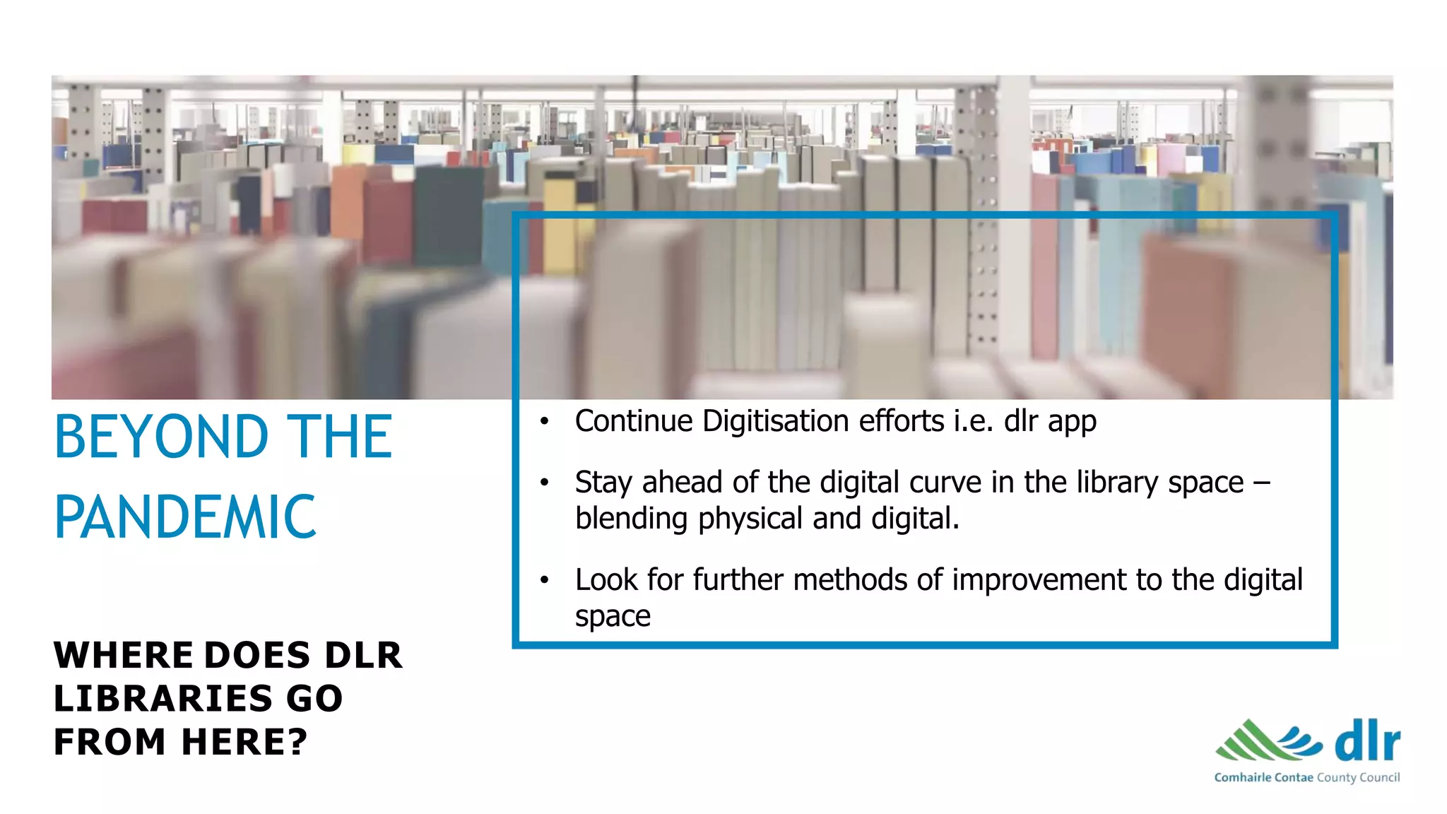 WHERE DOES DLR
LIBRARIES GO
FROM HERE?
• Continue Digitisation efforts i.e. dlr app
• Stay ahead of the digital curve in the library space –
blending physical and digital.
• Look for further methods of improvement to the digital
space
BEYOND THE
PANDEMIC
 