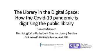 The Library in the Digital Space:
How the Covid-19 pandemic is
digitising the public library
Daniel McGrath
Dún Laoghaire-Rathdown County Library Service
CILIP Ireland/LAI Joint Conference, April 2021
 