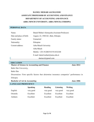 Page 1 of 4
PERSONAL DATA
EDUCATION
DANIEL MEHARI ALEMAYEHU
ASSISTANT PROFESSOR OF ACCOUNTING AND FINANCE
DEPARTMENT OF ACCOUNTING AND FINANCE
ARBA MINCH UNIVERSITY, ARBA MINCH, ETHIOPIA
Name: Daniel Mehari Alemayehu (Assistant Professor)
Date and place of birth: August, 22, 1984 GC, Bale, Ethiopia
Family status: Unmarried
Nationality: Ethiopian
Current address: Arba Minch University
Arba Minch
Mobile: +251-912001915/911016348
E-mail: daniel.mehari@amu.edu.et
daniacct@gmail.com
Master of Science in Accounting and Finance June 2012
Bahir Dar University,
Bahir Dar
Dissertation: Firm specific factors that determine insurance companies’ performance in
Ethiopia
Bachelor of Art in Accounting June 2006
Speaking Reading Listening Writing
English: very good very good very good very good
Oromifa: Excellent Excellent Excellent Excellent
Amharic Excellent Excellent Excellent Excellent
LANGUAGE PROFICIENCY
 