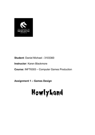Student: Daniel Michael - 3103360

Instructor: Karen Blackmore

Course: INFT6303 – Computer Games Production



Assignment 1 – Games Design




              HowlyLand
 