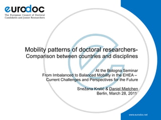 Mobility patterns of doctoral researchers-
Comparison between countries and disciplines

                                  At the Bologna Seminar
      From Imbalanced to Balanced Mobility in the EHEA –
        Current Challenges and Perspectives for the Future

                        Snežana Krstić & Daniel Mietchen
                                 Berlin, March 28, 2011




                                                     www.eurodoc.net
 