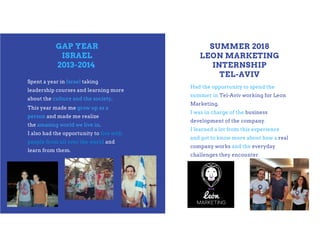 GAP YEAR
ISRAEL
2013-2014
Spent a year in Israel taking
leadership courses and learning more
about the culture and the society.
Planning ahead means
action. We need to be
spending time considering
the best outcome for our
next two years.
SUMMER 2018
LEON MARKETING
INTERNSHIP
TEL-AVIV
This year made me grow up as a
person and made me realize
the amazing world we live in.
I also had the opportunity to live with
people from all over the world and
learn from them.
Had the opportunity to spend the
summer in Tel-Aviv working for Leon
Marketing.
I was in charge of the business
development of the company.
I learned a lot from this experience
and got to know more about how a real
company works and the everyday
challenges they encounter.
 