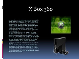 X Box 360
LA COMPAÑÍA NORTEAMERICANA, MICROSOFT, COMENZÓ A
PROBAR NUEVOS FORMATOS DE DISCOS QUE PODRÁN SER
UTILIZADOS EN SU CONSOLA 360, PARA PODER HACER
REALIDAD ESTO, SE INICIÓ UNA CONVOCATORIA
PÚBLICA CON EL NOMBRE DE XBOX 360 SYSTEM UPDATE,
CON ESTE PROGRAMA SOCIAL, SE ESPERA QUE LOS
USUARIOS DE ESTADOS UNIDOS ANALICEN LAS
CARACTERÍSTICAS DE LOS NUEVOS DISCOS QUE PLANEA
CREAR MICROSOFT.
EL NUEVO FORMATO DE DISCOS TENDRÍA EL NOMBRE
DE XGD3 (XBOX GAME DISK 3) LO CUAL PERMITIRÍA
AUMENTAR LA CAPACIDAD DE ALMACENAMIENTO DE LOS
DISCOS DE LOS MODERNOS QUE SON 6,8 GB HASTA UNOS
DE UN TAMAÑO REALMENTE IMPORTANTE 7,8 GB. ESTO
ME PONE MUY EMOCIONANTE, CLARO QUE SE ESTABAN
TARDANDO UN POCO, NO ES EXTRAÑO QUE PRONTO
CREZCA LA DEMANDA DE LAS CONSOLAS Y TAL VEZ SU
PRECIO.
ESTO NO ES TODO, AÚN FALTA MÁS PARA COMPLETAR
LAS BUENAS NOTICIAS DE LOS FANÁTICOS DE ESTA
FABULOSA CONSOLA, ADEMÁS DE AUMENTAR EL TAMAÑO
DEL DISCO, ME REFIERO AL ALMACENAMIENTO, PUES SE
PIENSA INCORPORAR EN ELLOS NUEVAS VALIDACIONES Y
UNA CAPA DE SEGURIDAD.
 