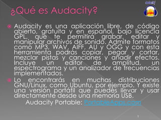¿Qué es Audacity? Audacity es una aplicación libre, de código abierto, gratuita y en español, bajo licencia GPL, que te permitirá grabar, editar y manipular archivos de sonido. Admite formatos como MP3, WAV, AIFF, AU y OGG y con esta herramienta podrás copiar, pegar y cortar, mezclar pistas y canciones y añadir efectos. Incluye un editor de amplitud, un espectrograma y un analizador de frecuencias implementados. Lo encontrarás en muchas distribuciones GNU/Linux, como Ubuntu, por ejemplo. Y existe una versión portátil que puedes llevar y usar directamente desde una memoria USB. Audacity Portable: PortableApps.com 1 