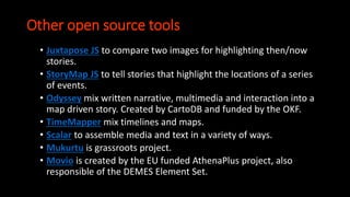 Other open source tools
• Juxtapose JS to compare two images for highlighting then/now
stories.
• StoryMap JS to tell stories that highlight the locations of a series
of events.
• Odyssey mix written narrative, multimedia and interaction into a
map driven story. Created by CartoDB and funded by the OKF.
• TimeMapper mix timelines and maps.
• Scalar to assemble media and text in a variety of ways.
• Mukurtu is grassroots project.
• Movio is created by the EU funded AthenaPlus project, also
responsible of the DEMES Element Set.
 