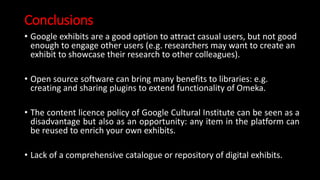Conclusions
• Google exhibits are a good option to attract casual users, but not good
enough to engage other users (e.g. researchers may want to create an
exhibit to showcase their research to other colleagues).
• Open source software can bring many benefits to libraries: e.g.
creating and sharing plugins to extend functionality of Omeka.
• The content licence policy of Google Cultural Institute can be seen as a
disadvantage but also as an opportunity: any item in the platform can
be reused to enrich your own exhibits.
• Lack of a comprehensive catalogue or repository of digital exhibits.
 