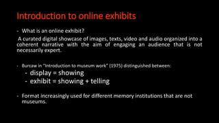Introduction to online exhibits
- What is an online exhibit?
A curated digital showcase of images, texts, video and audio organized into a
coherent narrative with the aim of engaging an audience that is not
necessarily expert.
- Burcaw in “Introduction to museum work” (1975) distinguished between:
- display = showing
- exhibit = showing + telling
- Format increasingly used for different memory institutions that are not
museums.
 