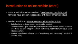 Introduction to online exhibits (cont.)
- In the era of information overload, “deceleration, simplicity, and
narration have all been suggested as antidotes” (Kraemer, 2007)
- Need of an effort to reinstate context without distracting:
- Digital cultural heritage objects must not be isolated.
- The exhibit must give access to primary source documents contained within
collections but that integration must be flexible, not try to turn casual users
into researchers.
- Remove superfluous information = “less clicking, more watching” (Birchall &
Faherty, 2016)
 
