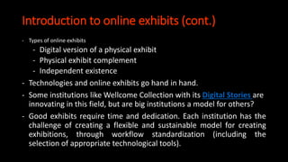 Introduction to online exhibits (cont.)
- Types of online exhibits
- Digital version of a physical exhibit
- Physical exhibit complement
- Independent existence
- Technologies and online exhibits go hand in hand.
- Some institutions like Wellcome Collection with its Digital Stories are
innovating in this field, but are big institutions a model for others?
- Good exhibits require time and dedication. Each institution has the
challenge of creating a flexible and sustainable model for creating
exhibitions, through workflow standardization (including the
selection of appropriate technological tools).
 
