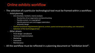 Online exhibits workflow
- The selection of a particular technological tool must be framed within a workflow:
- Initial planning
- CCU (Context, Content, Users) analysis
- Peculiarities of our organization and benchmarking
- Possible content: it is copyrighted?
- Identify potential users and engage stakeholders
- Schematic design
- Outline functional requirements (general, content, spatial and temporal encoding, user interaction)
- Selection of the technological tool
- Other phases
- Final design: storyboard
- Technical implementation
- Marketing
- Evaluation
- Maintenance
- All the workflow must be reflected in a planning document or “exhibition brief”.
 