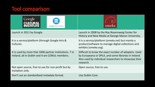 Tool comparison
Launch in 2011 by Google. Launch in 2008 by the Roy Rosenzweig Center for
History and New Media at George Mason University.
It is a service/platform (through Google Arts &
Culture).
It is a service/platform (omeka.net) but mainly a
product/software to manage digital collections and
exhibits (omeka.org).
It is used by more that 1000 partner institutions. 7 in
Ireland, all in Dublin and 4 are CONUL members.
Difficult to know the exact number of adopters. Used
by Europeana or DPLA, and some libraries in Ireland.
Also used by individual researchers to showcase their
research.
Not open source, free to use for non-profit but by
invitation only.
Open source, free to use.
Don’t use an standardized metadata format. Use Dublin Core
 
