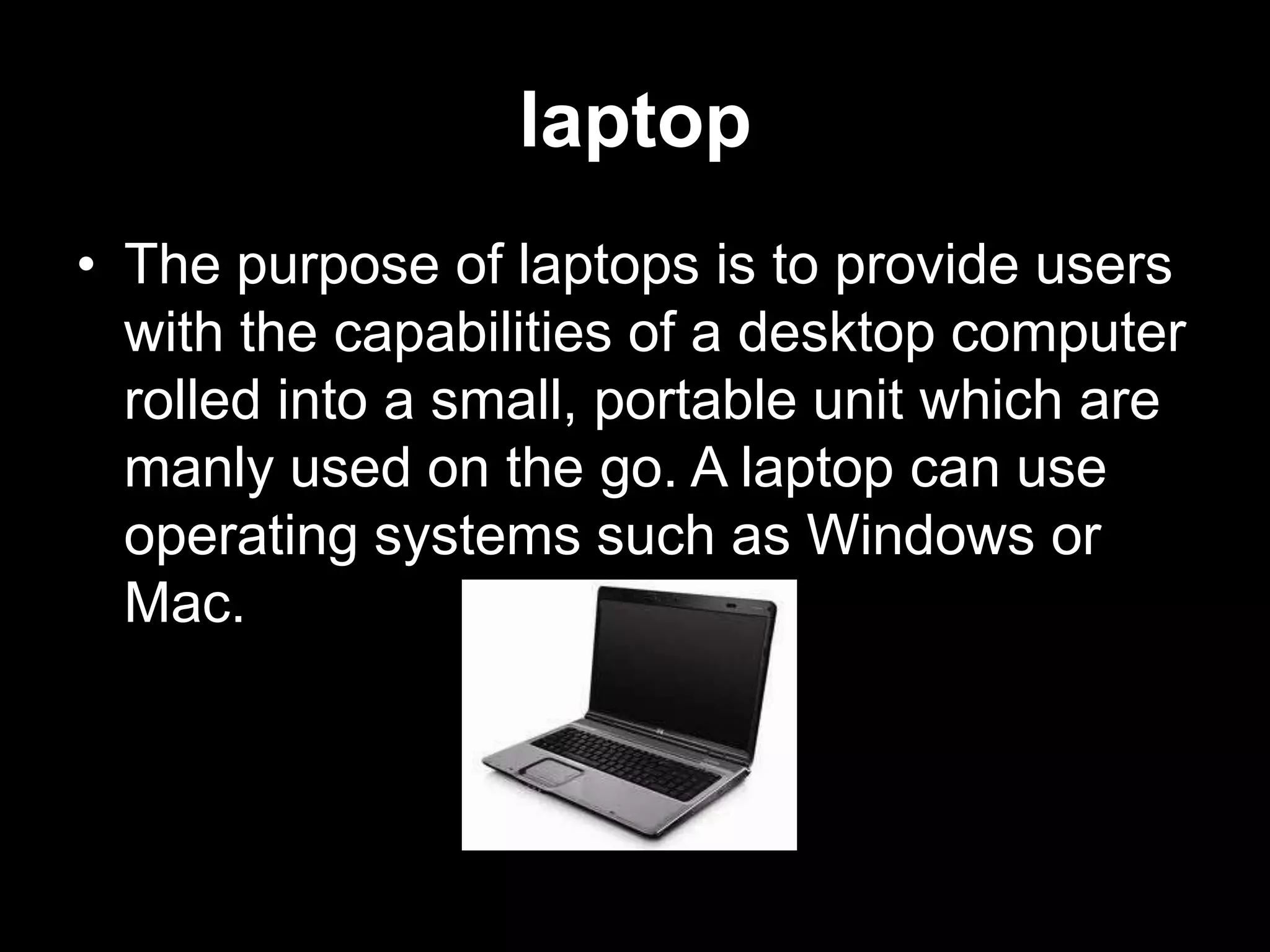 laptop
• The purpose of laptops is to provide users
  with the capabilities of a desktop computer
  rolled into a small, portable unit which are
  manly used on the go. A laptop can use
  operating systems such as Windows or
  Mac.
 
