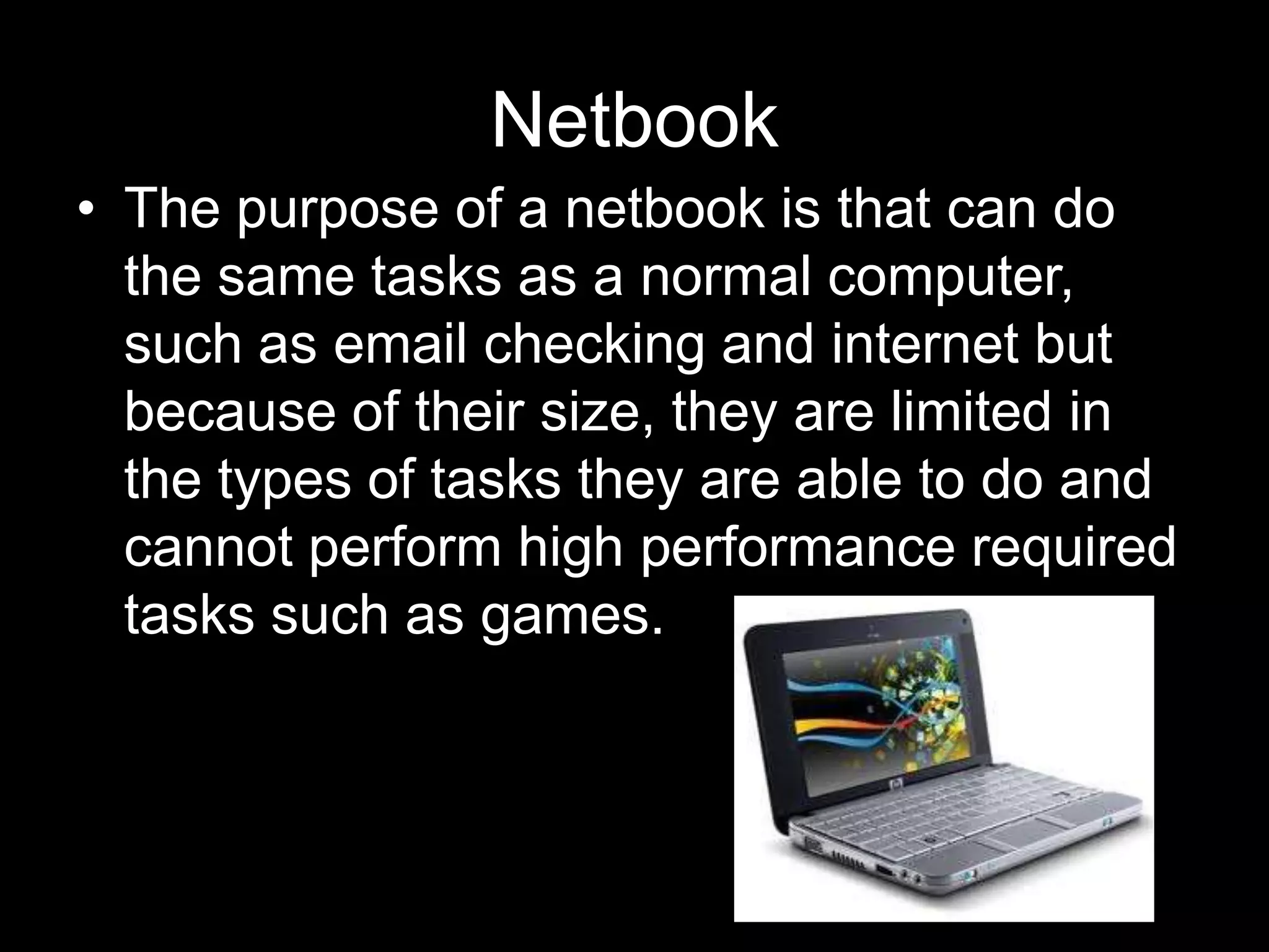 Netbook
• The purpose of a netbook is that can do
  the same tasks as a normal computer,
  such as email checking and internet but
  because of their size, they are limited in
  the types of tasks they are able to do and
  cannot perform high performance required
  tasks such as games.
 