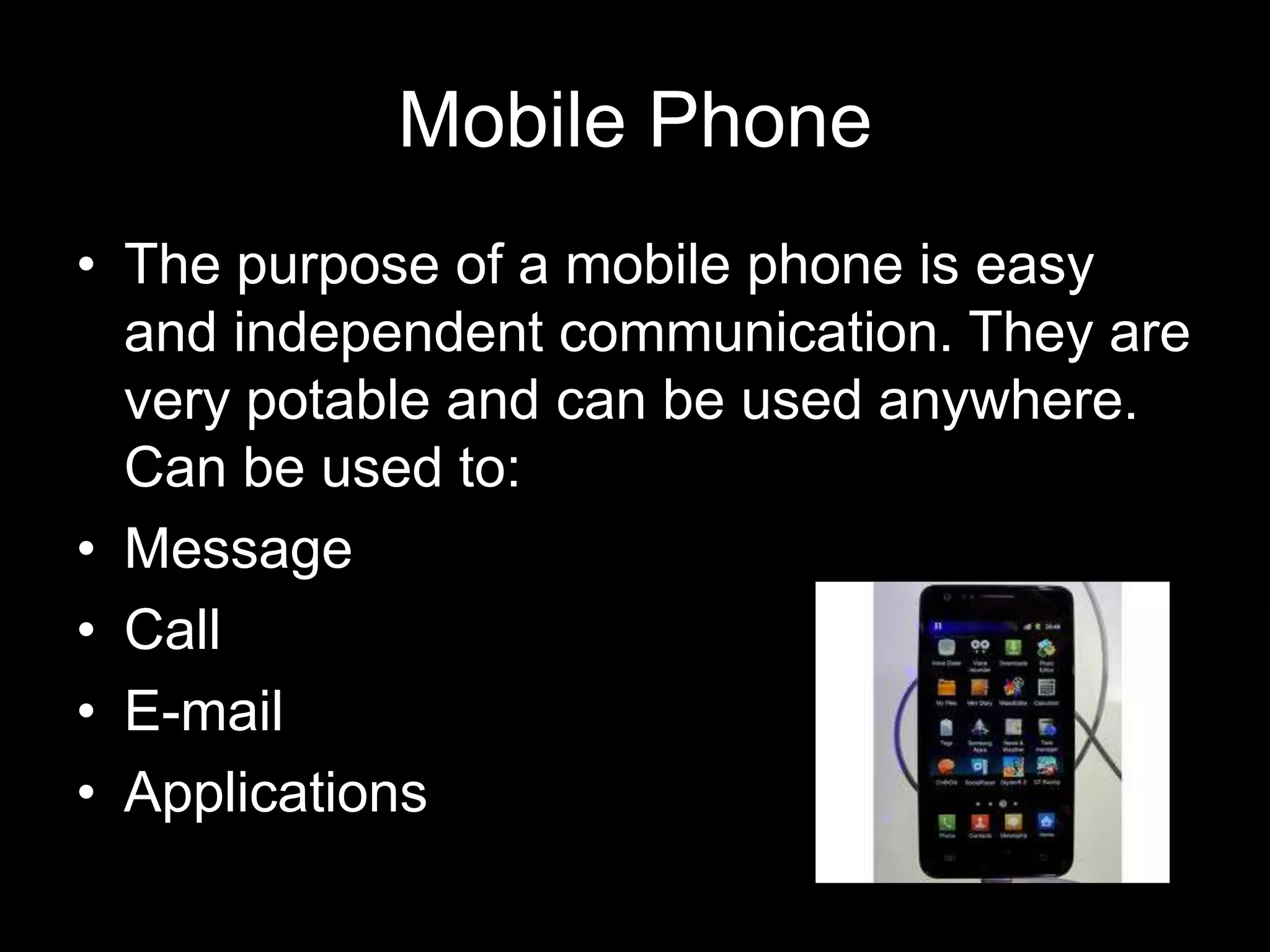 Mobile Phone
• The purpose of a mobile phone is easy
  and independent communication. They are
  very potable and can be used anywhere.
  Can be used to:
• Message
• Call
• E-mail
• Applications
 