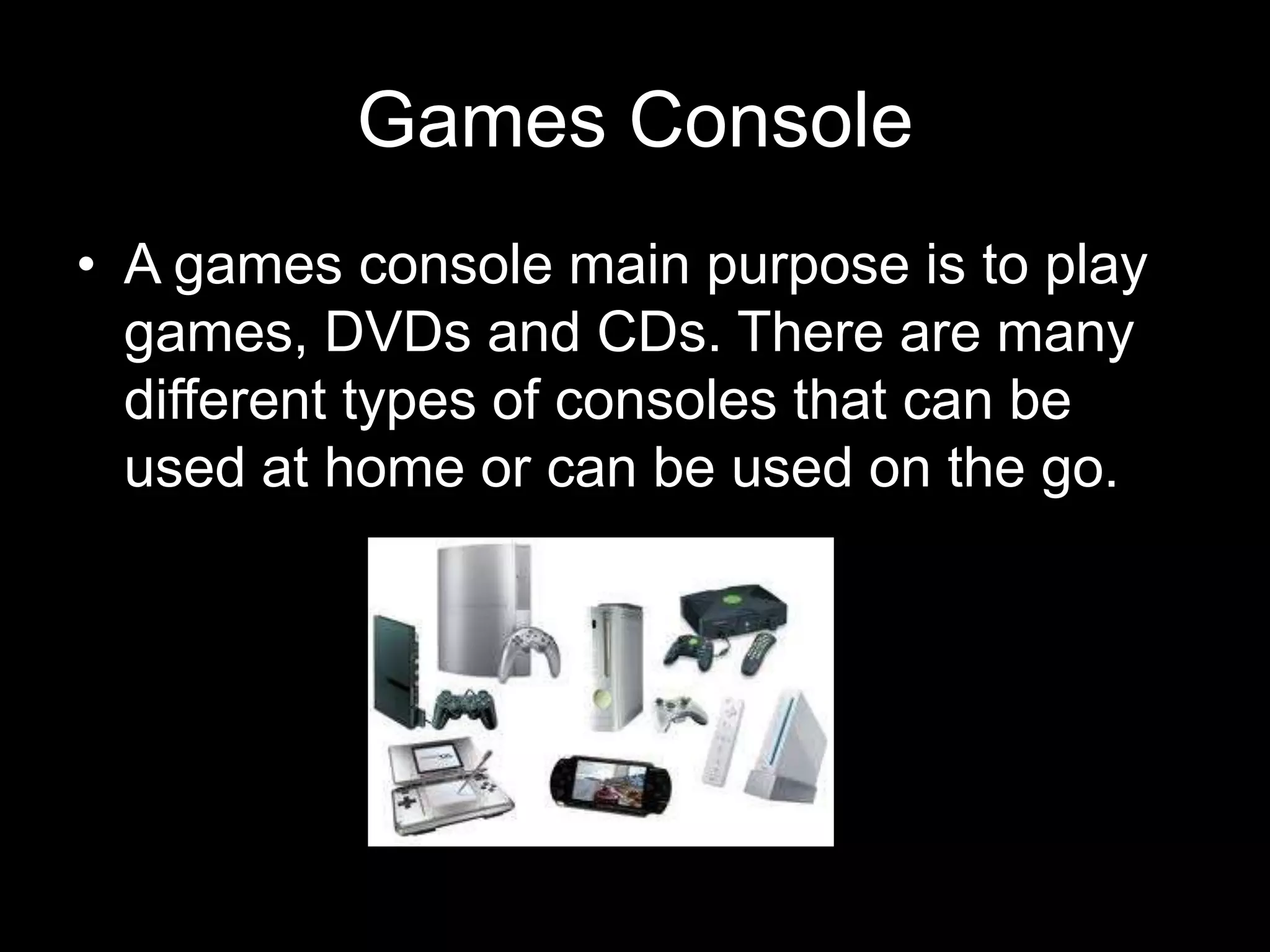 Games Console
• A games console main purpose is to play
  games, DVDs and CDs. There are many
  different types of consoles that can be
  used at home or can be used on the go.
 