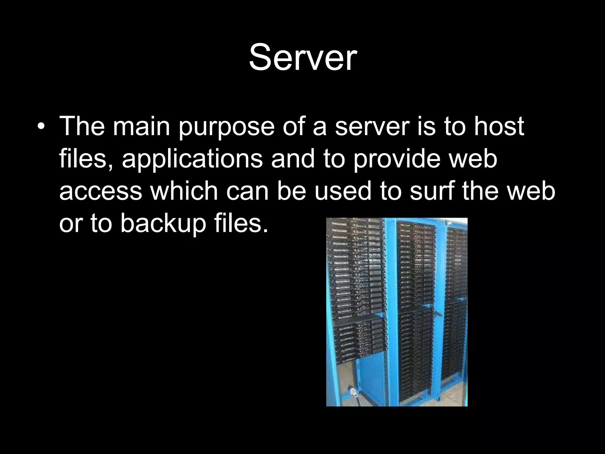 Server
• The main purpose of a server is to host
  files, applications and to provide web
  access which can be used to surf the web
  or to backup files.
 