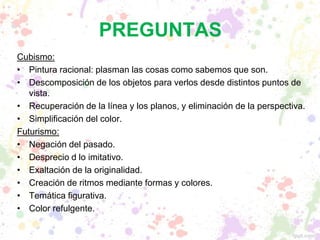 PREGUNTAS
Cubismo:
• Pintura racional: plasman las cosas como sabemos que son.
• Descomposición de los objetos para verlos desde distintos puntos de
vista.
• Recuperación de la línea y los planos, y eliminación de la perspectiva.
• Simplificación del color.
Futurismo:
• Negación del pasado.
• Desprecio d lo imitativo.
• Exaltación de la originalidad.
• Creación de ritmos mediante formas y colores.
• Temática figurativa.
• Color refulgente.
 