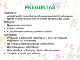 PREGUNTAS
Abstracción:
• Abandonan los elementos figurativos para concentrar su fuerza en
formas y colores que no ofrecen relación con la realidad visual.
Dadaísmo:
• Negación del arte mismo.
• Libertad absoluta.
• Cualquier objeto cotidiano puede ser artístico.
Surrealismo:
• Propugnan la teoría de lo irracional en el arte y reivindican la
imaginación y lo inconsciente.
• No tuvieron un lenguaje artístico formal unitario.
• Reivindicación del automatismo.
• Usan el collage, el frottage y objetos tridimensionales.
• Temas: lo absurdo, lo inquietante…
 