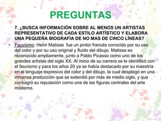 PREGUNTAS
7. ¿BUSCA INFORMACIÓN SOBRE AL MENOS UN ARTISTAS
REPRESENTATIVO DE CADA ESTILO ARTÍSTICO Y ELABORA
UNA PEQUEÑA BIOGRAFÍA DE NO MAS DE CINCO LÍNEAS?
• Fauvismo: Henri Matisse fue un pintor francés conocido por su uso
del color y por su uso original y fluido del dibujo. Matisse es
reconocido ampliamente, junto a Pablo Picasso como uno de los
grandes artistas del siglo XX. Al inicio de su carrera se le identificó con
el fauvismo y para los años 20 ya se había destacado por su maestría
en el lenguaje expresivo del color y del dibujo, la cual desplegó en una
inmensa producción que se extendió por más de medio siglo, y que
consagró su reputación como una de las figuras centrales del arte
moderno.
 
